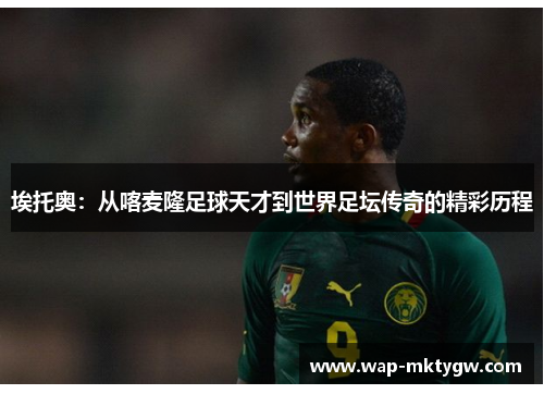 埃托奥：从喀麦隆足球天才到世界足坛传奇的精彩历程